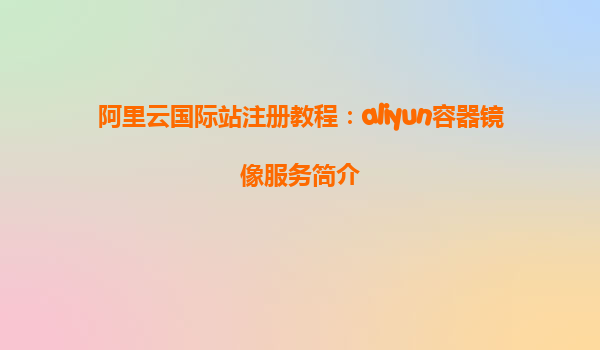 阿里云国际站注册教程：aliyun容器镜像服务简介