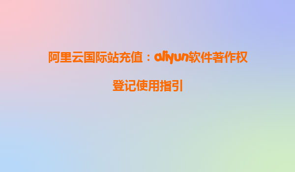 阿里云国际站充值：aliyun软件著作权登记使用指引