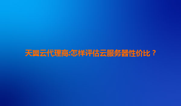 天翼云代理商:怎样评估云服务器性价比？