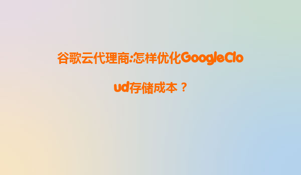 谷歌云代理商:怎样优化GoogleCloud存储成本？