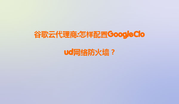 谷歌云代理商:怎样配置GoogleCloud网络防火墙？