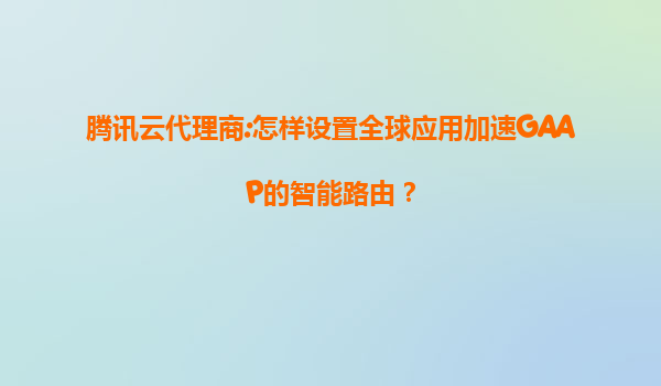 腾讯云代理商:怎样设置全球应用加速GAAP的智能路由？