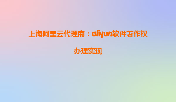上海阿里云代理商：aliyun软件著作权办理实现