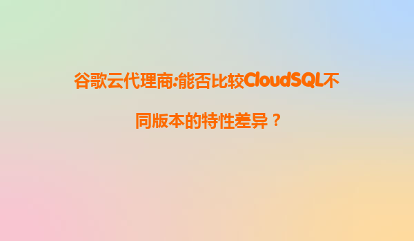 谷歌云代理商:能否比较CloudSQL不同版本的特性差异？