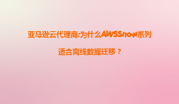 亚马逊云代理商:为什么AWSSnow系列适合离线数据迁移？