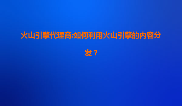 火山引擎代理商:如何利用火山引擎的内容分发？