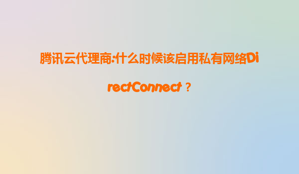 腾讯云代理商:什么时候该启用私有网络DirectConnect？