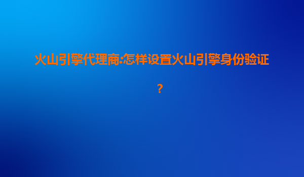 火山引擎代理商:怎样设置火山引擎身份验证？