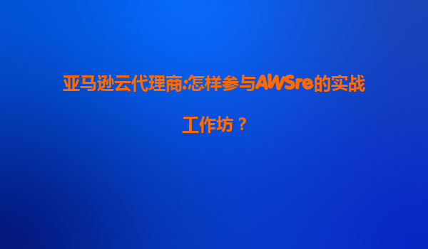 亚马逊云代理商:怎样参与AWSre的实战工作坊？