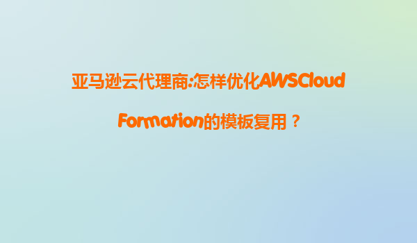 亚马逊云代理商:怎样优化AWSCloudFormation的模板复用？