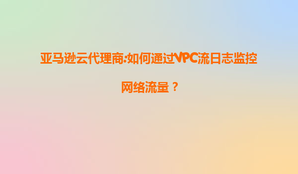亚马逊云代理商:如何通过VPC流日志监控网络流量？
