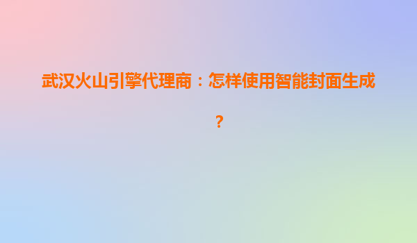武汉火山引擎代理商：怎样使用智能封面生成？