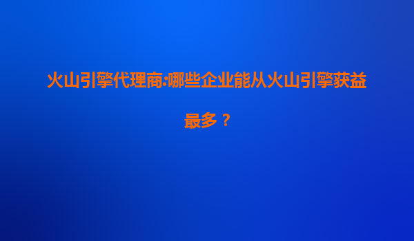 火山引擎代理商:哪些企业能从火山引擎获益最多？
