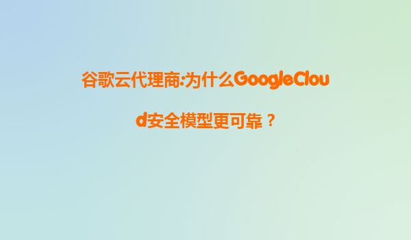 谷歌云代理商:为什么GoogleCloud安全模型更可靠？