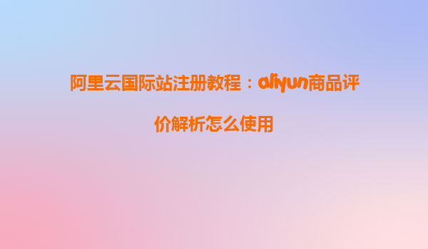阿里云国际站注册教程：aliyun商品评价解析怎么使用