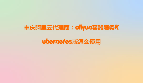 重庆阿里云代理商：aliyun容器服务Kubernetes版怎么使用