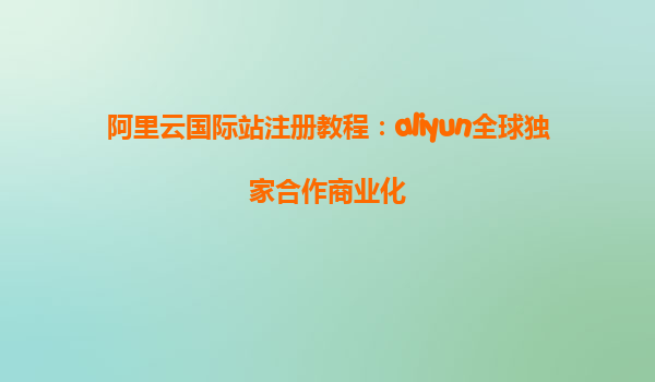 阿里云国际站注册教程：aliyun全球独家合作商业化