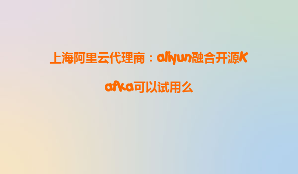 上海阿里云代理商：aliyun融合开源Kafka可以试用么