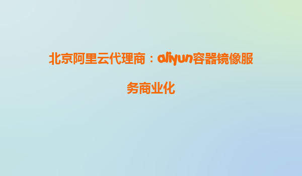 北京阿里云代理商：aliyun容器镜像服务商业化