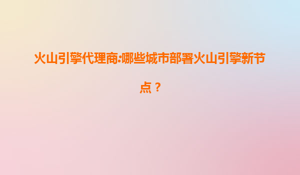 火山引擎代理商:哪些城市部署火山引擎新节点？