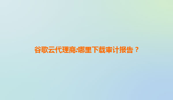 谷歌云代理商:哪里下载审计报告？