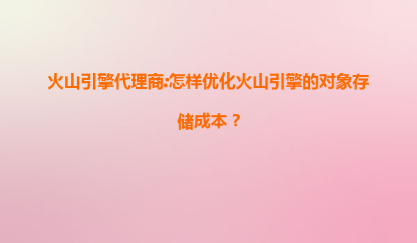火山引擎代理商:怎样优化火山引擎的对象存储成本？