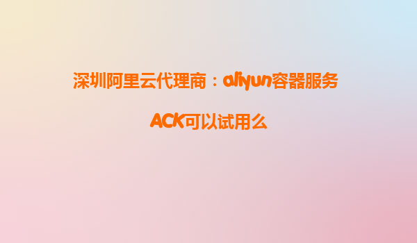 深圳阿里云代理商：aliyun容器服务 ACK可以试用么