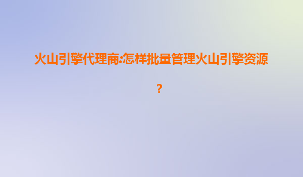 火山引擎代理商:怎样批量管理火山引擎资源？