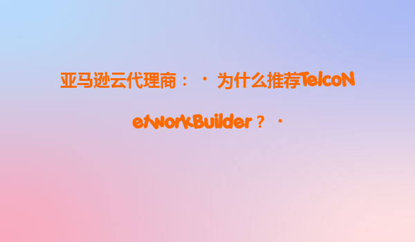 亚马逊云代理商：‌为什么推荐TelcoNetworkBuilder？‌