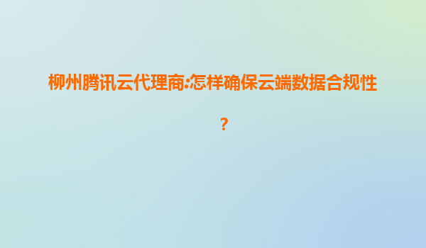 柳州腾讯云代理商:怎样确保云端数据合规性？