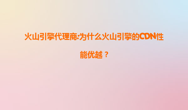 火山引擎代理商:为什么火山引擎的CDN性能优越？