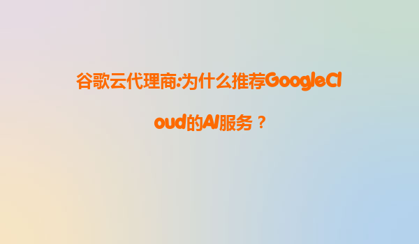 谷歌云代理商:为什么推荐GoogleCloud的AI服务？