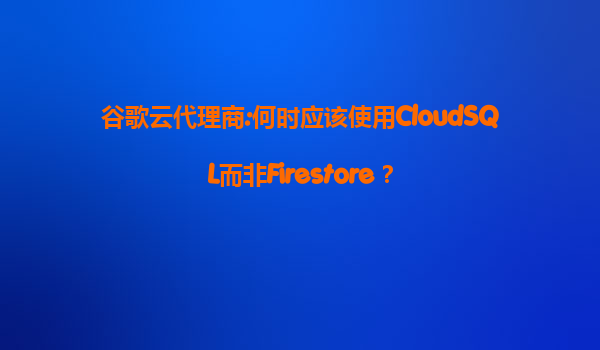 谷歌云代理商:何时应该使用CloudSQL而非Firestore？