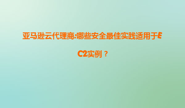 亚马逊云代理商:哪些安全最佳实践适用于EC2实例？