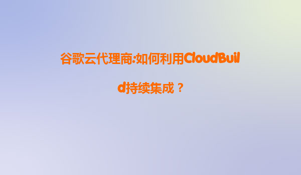 谷歌云代理商:如何利用CloudBuild持续集成？