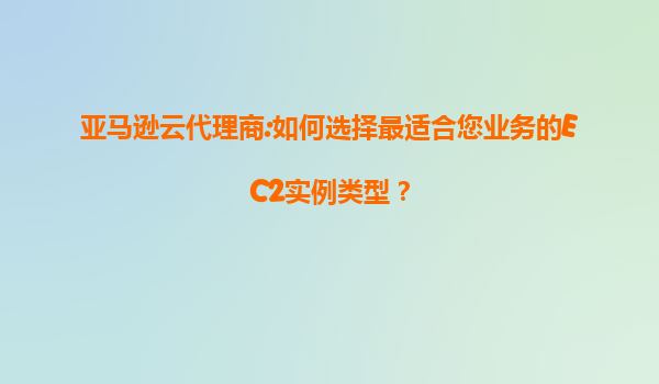 亚马逊云代理商:如何选择最适合您业务的EC2实例类型？