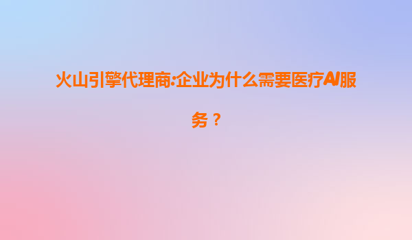 火山引擎代理商:企业为什么需要医疗AI服务？