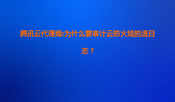 腾讯云代理商:为什么要审计云防火墙的流日志？