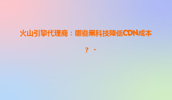 火山引擎代理商：哪些黑科技降低CDN成本？‌