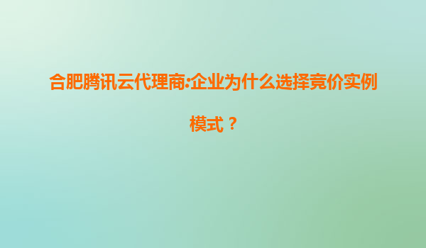 合肥腾讯云代理商:企业为什么选择竞价实例模式？