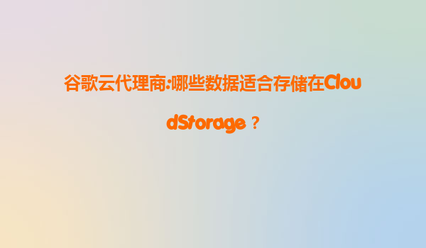 谷歌云代理商:哪些数据适合存储在CloudStorage？