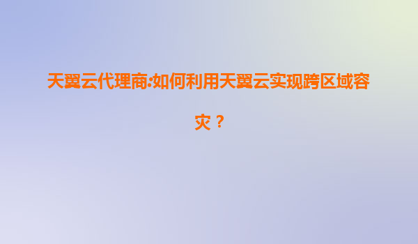 天翼云代理商:如何利用天翼云实现跨区域容灾？