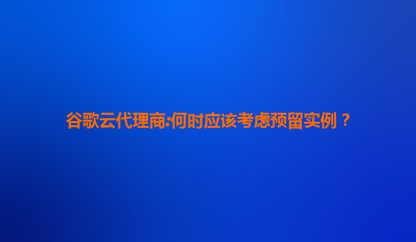 谷歌云代理商:何时应该考虑预留实例？