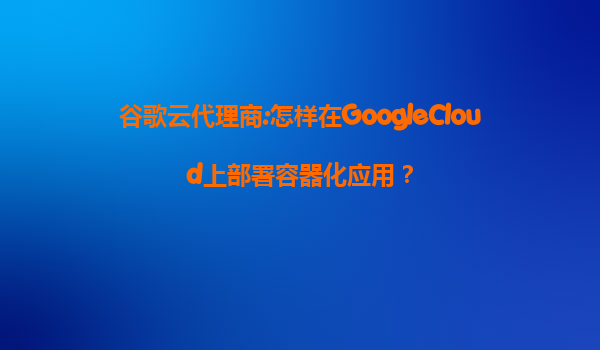 谷歌云代理商:怎样在GoogleCloud上部署容器化应用？