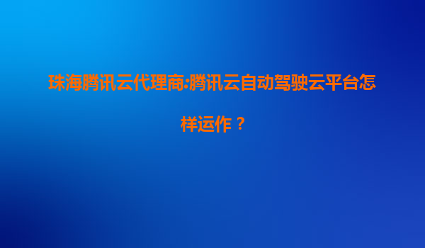 珠海腾讯云代理商:腾讯云自动驾驶云平台怎样运作？