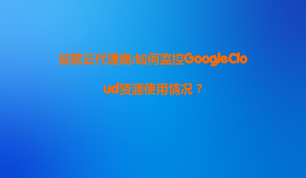 谷歌云代理商:如何监控GoogleCloud资源使用情况？