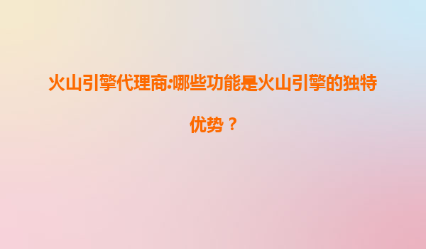 火山引擎代理商:哪些功能是火山引擎的独特优势？