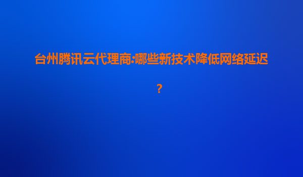 台州腾讯云代理商:哪些新技术降低网络延迟？