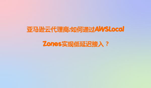 亚马逊云代理商:如何通过AWSLocalZones实现低延迟接入？