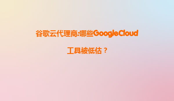 谷歌云代理商:哪些GoogleCloud工具被低估？